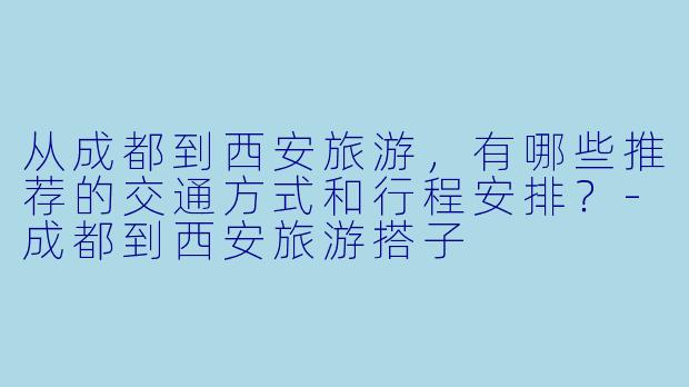 从成都到西安旅游，有哪些推荐的交通方式和行程安排？-成都到西安旅游搭子
