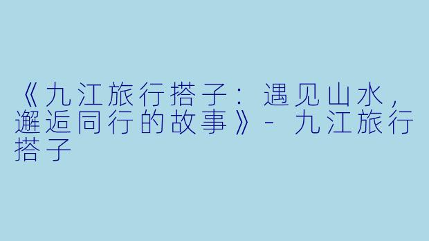 《九江旅行搭子：遇见山水，邂逅同行的故事》-九江旅行搭子
