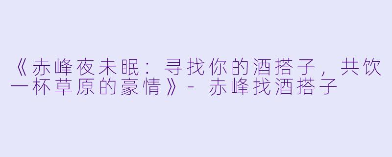 《赤峰夜未眠：寻找你的酒搭子，共饮一杯草原的豪情》