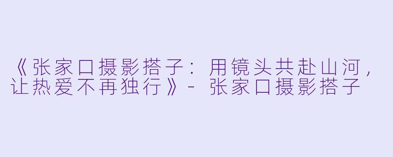《张家口摄影搭子：用镜头共赴山河，让热爱不再独行》-张家口摄影搭子