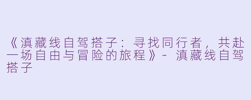 《滇藏线自驾搭子：寻找同行者，共赴一场自由与冒险的旅程》-滇藏线自驾搭子