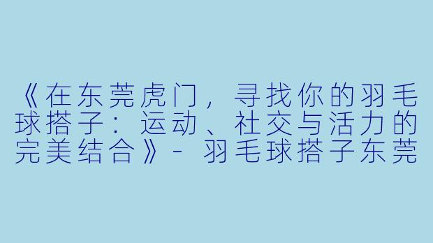 《在东莞虎门，寻找你的羽毛球搭子：运动、社交与活力的完美结合》-羽毛球搭子东莞虎门