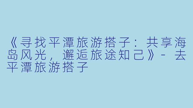 《寻找平潭旅游搭子：共享海岛风光，邂逅旅途知己》-去平潭旅游搭子