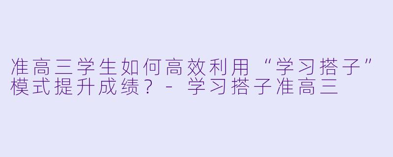 准高三学生如何高效利用“学习搭子”模式提升成绩？-学习搭子准高三