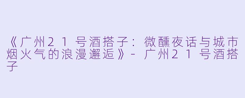 《广州21号酒搭子：微醺夜话与城市烟火气的浪漫邂逅》-广州21号酒搭子