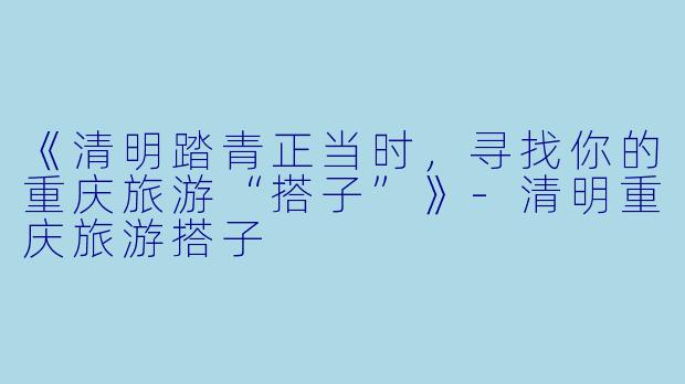 《清明踏青正当时，寻找你的重庆旅游“搭子”》-清明重庆旅游搭子