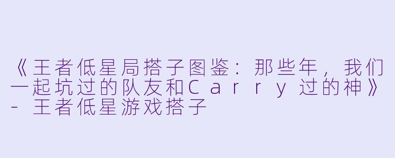 《王者低星局搭子图鉴：那些年，我们一起坑过的队友和Carry过的神》-王者低星游戏搭子