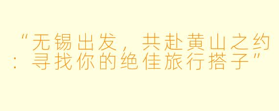 “无锡出发，共赴黄山之约：寻找你的绝佳旅行搭子”