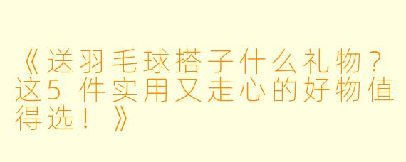 《送羽毛球搭子什么礼物？这5件实用又走心的好物值得选！》