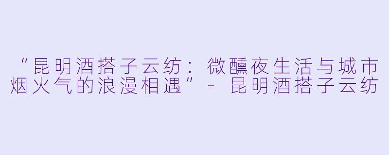 “昆明酒搭子云纺：微醺夜生活与城市烟火气的浪漫相遇”-昆明酒搭子云纺