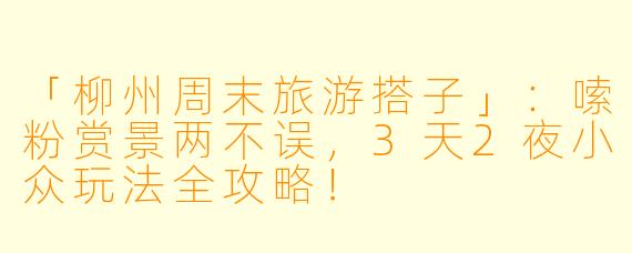 「柳州周末旅游搭子」：嗦粉赏景两不误，3天2夜小众玩法全攻略！