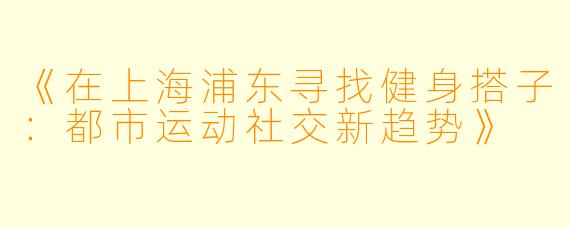 《在上海浦东寻找健身搭子：都市运动社交新趋势》