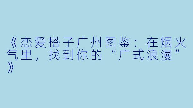 《恋爱搭子广州图鉴：在烟火气里，找到你的“广式浪漫”》