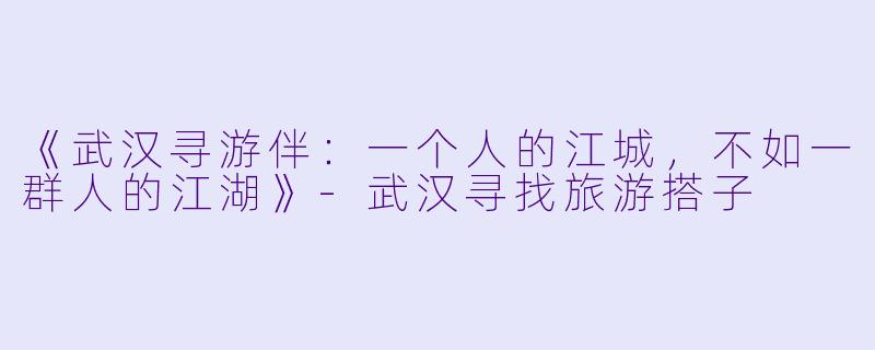《武汉寻游伴：一个人的江城，不如一群人的江湖》-武汉寻找旅游搭子
