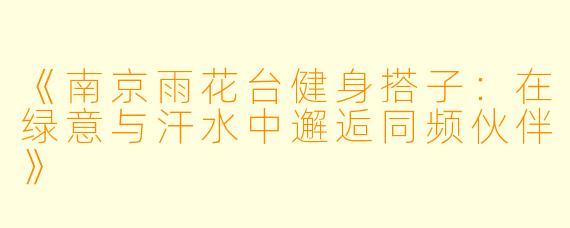 《南京雨花台健身搭子：在绿意与汗水中邂逅同频伙伴》