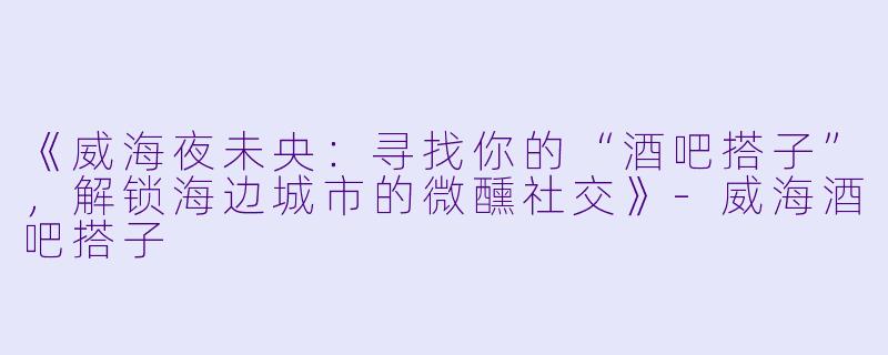 《威海夜未央：寻找你的“酒吧搭子”，解锁海边城市的微醺社交》-威海酒吧搭子