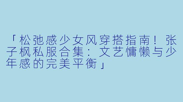 「松弛感少女风穿搭指南！张子枫私服合集：文艺慵懒与少年感的完美平衡」