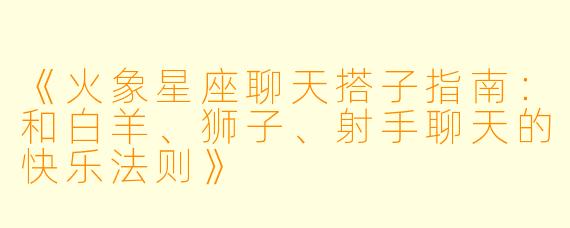 《火象星座聊天搭子指南：和白羊、狮子、射手聊天的快乐法则》