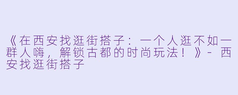 《在西安找逛街搭子：一个人逛不如一群人嗨，解锁古都的时尚玩法！》-西安找逛街搭子