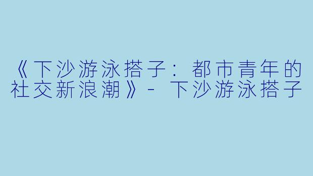 《下沙游泳搭子：都市青年的社交新浪潮》-下沙游泳搭子