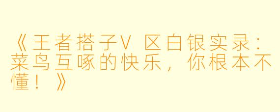 《王者搭子V区白银实录：菜鸟互啄的快乐，你根本不懂！》