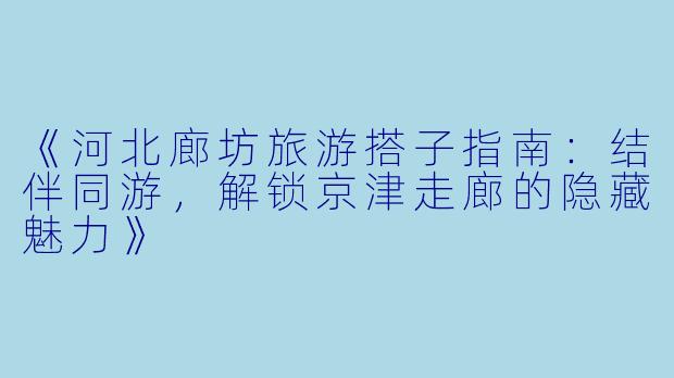 《河北廊坊旅游搭子指南：结伴同游，解锁京津走廊的隐藏魅力》