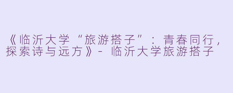 《临沂大学“旅游搭子”：青春同行，探索诗与远方》-临沂大学旅游搭子