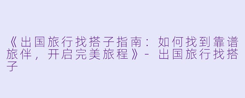《出国旅行找搭子指南：如何找到靠谱旅伴，开启完美旅程》-出国旅行找搭子