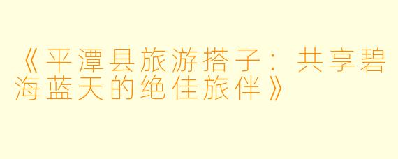 《平潭县旅游搭子：共享碧海蓝天的绝佳旅伴》