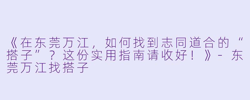 《在东莞万江，如何找到志同道合的“搭子”？这份实用指南请收好！》-东莞万江找搭子