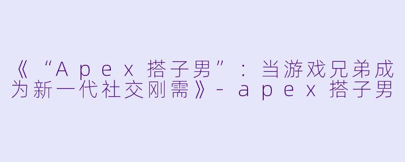 《“Apex搭子男”：当游戏兄弟成为新一代社交刚需》-apex搭子男