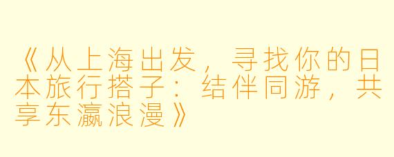 《从上海出发，寻找你的日本旅行搭子：结伴同游，共享东瀛浪漫》