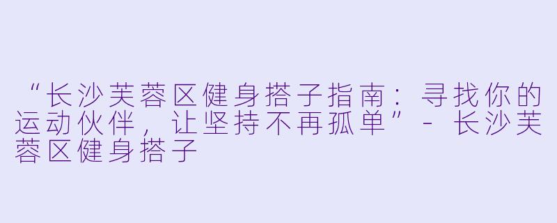 “长沙芙蓉区健身搭子指南：寻找你的运动伙伴，让坚持不再孤单”-长沙芙蓉区健身搭子