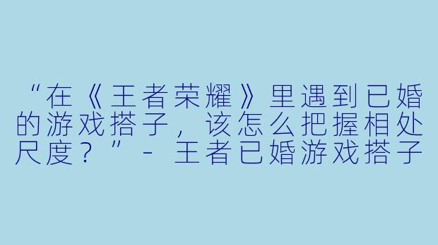 “在《王者荣耀》里遇到已婚的游戏搭子，该怎么把握相处尺度？”-王者已婚游戏搭子