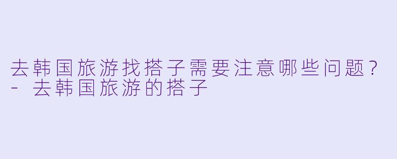 去韩国旅游找搭子需要注意哪些问题？-去韩国旅游的搭子