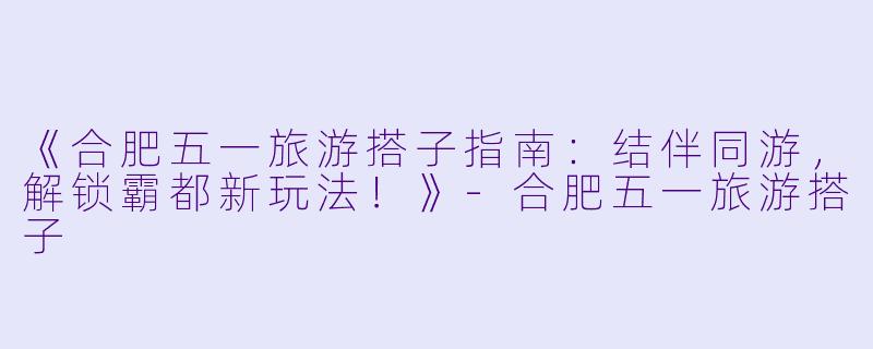 《合肥五一旅游搭子指南：结伴同游，解锁霸都新玩法！》-合肥五一旅游搭子