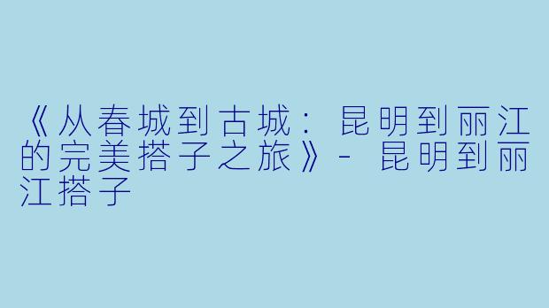 《从春城到古城：昆明到丽江的完美搭子之旅》-昆明到丽江搭子