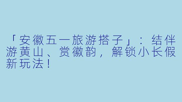「安徽五一旅游搭子」：结伴游黄山、赏徽韵，解锁小长假新玩法！