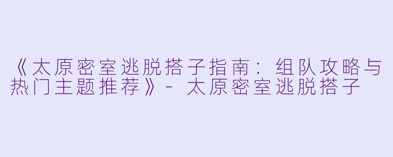 《太原密室逃脱搭子指南：组队攻略与热门主题推荐》-太原密室逃脱搭子