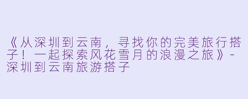 《从深圳到云南，寻找你的完美旅行搭子！一起探索风花雪月的浪漫之旅》-深圳到云南旅游搭子
