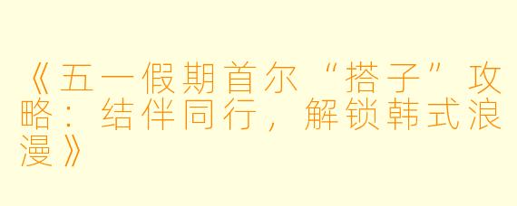 《五一假期首尔“搭子”攻略：结伴同行，解锁韩式浪漫》