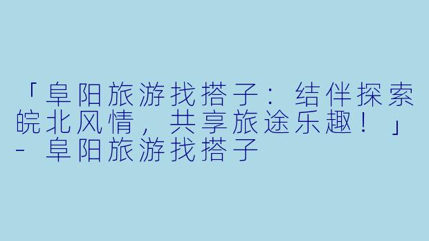 「阜阳旅游找搭子：结伴探索皖北风情，共享旅途乐趣！」-阜阳旅游找搭子