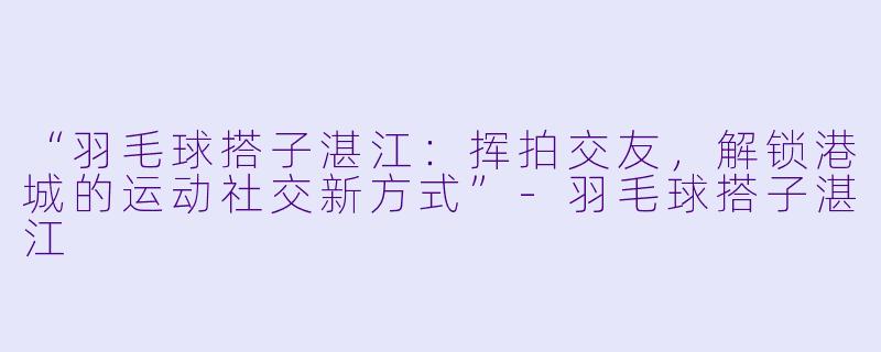 “羽毛球搭子湛江：挥拍交友，解锁港城的运动社交新方式”-羽毛球搭子湛江