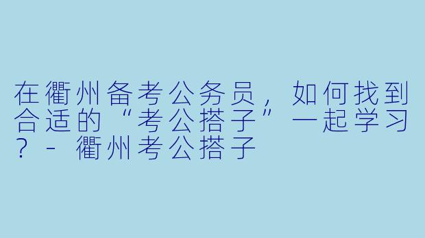 在衢州备考公务员，如何找到合适的“考公搭子”一起学习？-衢州考公搭子