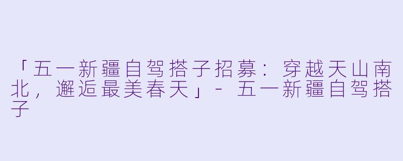 「五一新疆自驾搭子招募：穿越天山南北，邂逅最美春天」-五一新疆自驾搭子