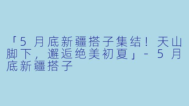 「5月底新疆搭子集结！天山脚下，邂逅绝美初夏」-5月底新疆搭子