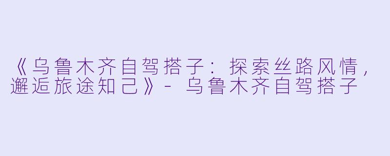 《乌鲁木齐自驾搭子：探索丝路风情，邂逅旅途知己》-乌鲁木齐自驾搭子