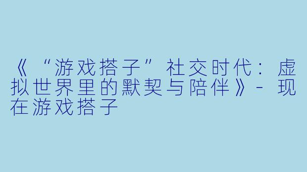 《“游戏搭子”社交时代：虚拟世界里的默契与陪伴》-现在游戏搭子
