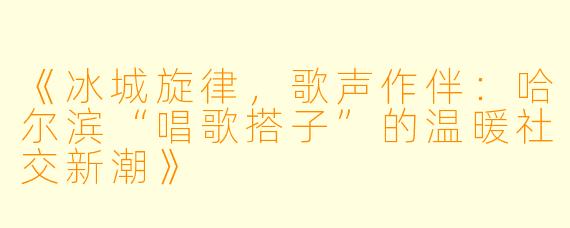 《冰城旋律，歌声作伴：哈尔滨“唱歌搭子”的温暖社交新潮》