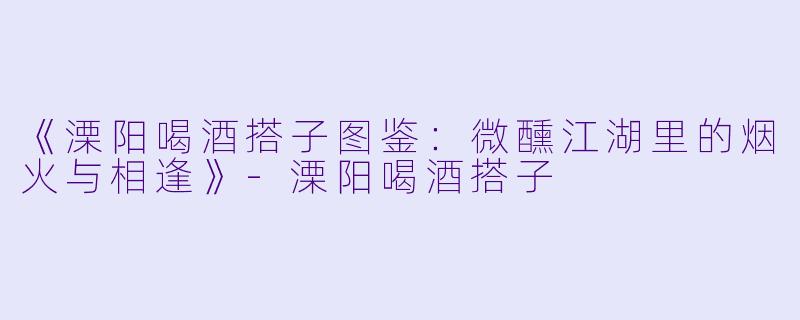 《溧阳喝酒搭子图鉴：微醺江湖里的烟火与相逢》-溧阳喝酒搭子
